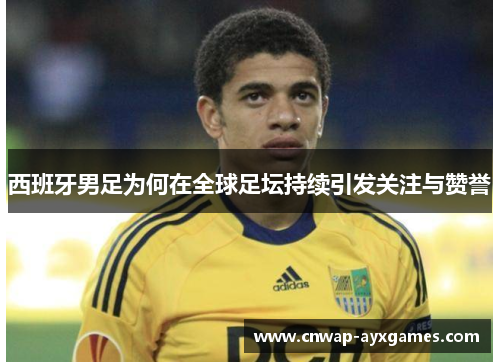 西班牙男足为何在全球足坛持续引发关注与赞誉