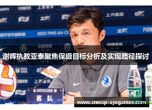 谢晖执教亚泰聚焦保级目标分析及实现路径探讨 谢晖执教亚泰聚焦保级目标分析及实现路径探讨