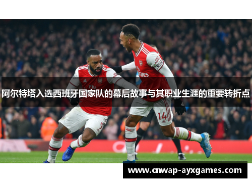 阿尔特塔入选西班牙国家队的幕后故事与其职业生涯的重要转折点