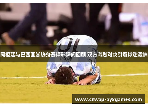 阿根廷与巴西国脚热身赛精彩瞬间回顾 双方激烈对决引爆球迷激情