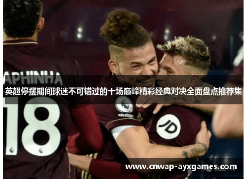 英超停摆期间球迷不可错过的十场巅峰精彩经典对决全面盘点推荐集 英超停摆期间球迷不可错过的十场巅峰精彩经典对决全面盘点推荐集