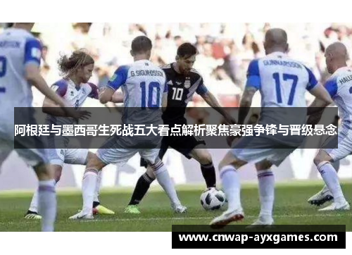 阿根廷与墨西哥生死战五大看点解析聚焦豪强争锋与晋级悬念