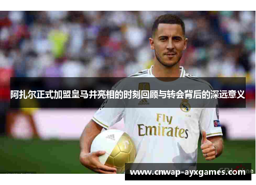 阿扎尔正式加盟皇马并亮相的时刻回顾与转会背后的深远意义
