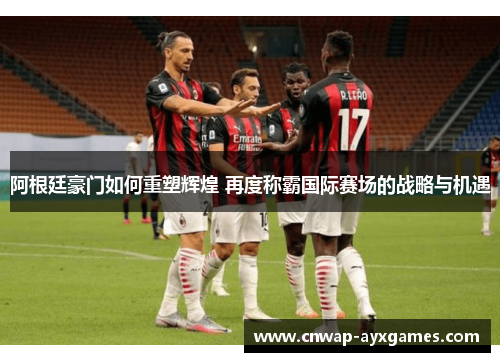 阿根廷豪门如何重塑辉煌 再度称霸国际赛场的战略与机遇