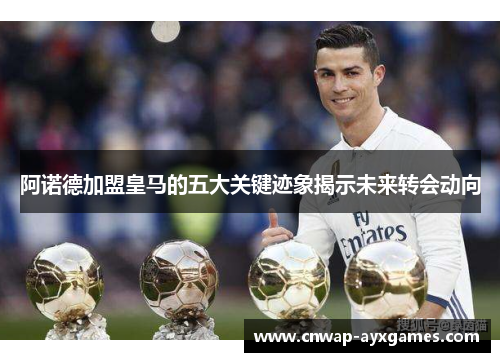 阿诺德加盟皇马的五大关键迹象揭示未来转会动向