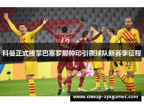 科曼正式接掌巴塞罗那帅印引领球队新赛季征程 科曼正式接掌巴塞罗那帅印引领球队新赛季征程