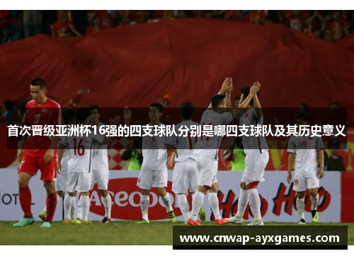 首次晋级亚洲杯16强的四支球队分别是哪四支球队及其历史意义 首次晋级亚洲杯16强的四支球队分别是哪四支球队及其历史意义