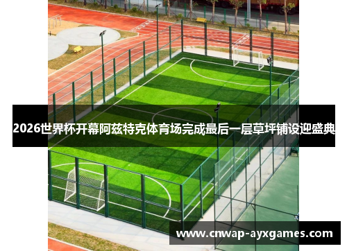 2026世界杯开幕阿兹特克体育场完成最后一层草坪铺设迎盛典